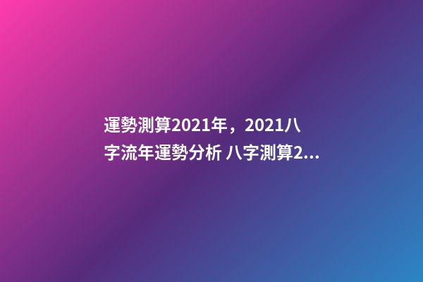 運勢測算2021年，2021八字流年運勢分析 八字測算2021年運勢，2021八字流年運勢分析-第1張-觀點-玄機派